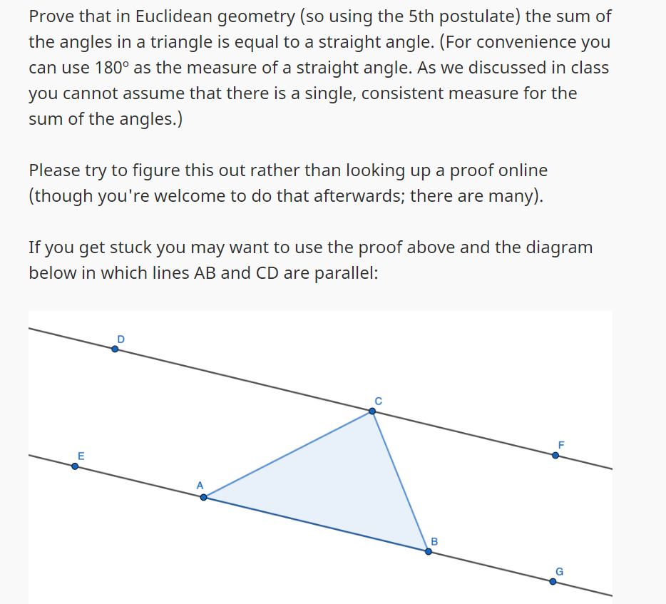 Prove that in Euclidean geometry (so using the 5th postulate) the sum of
the angles in a triangle is equal to a straight angle. (For convenience you
can use 180° as the measure of a straight angle. As we discussed in class
you cannot assume that there is a single, consistent measure for the
sum of the angles.)
Please try to figure this out rather than looking up a proof online
(though you're welcome to do that afterwards; there are many).
If you get stuck you may want to use the proof above and the diagram
below in which lines AB and CD are parallel:
E
e
B
LL
G