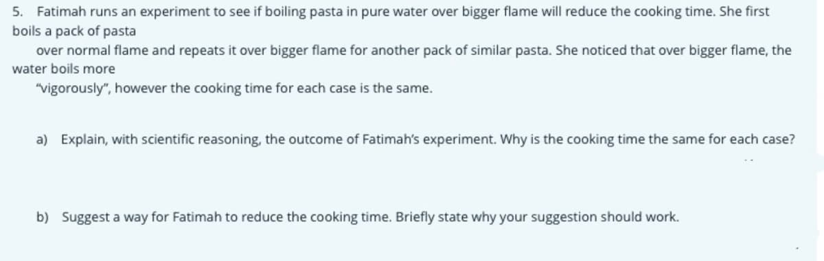 5. Fatimah runs an experiment to see if boiling pasta in pure water over bigger flame will reduce the cooking time. She first
boils a pack of pasta
over normal flame and repeats it over bigger flame for another pack of similar pasta. She noticed that over bigger flame, the
water boils more
"vigorously", however the cooking time for each case is the same.
a) Explain, with scientific reasoning, the outcome of Fatimah's experiment. Why is the cooking time the same for each case?
b) Suggest a way for Fatimah to reduce the cooking time. Briefly state why your suggestion should work.
