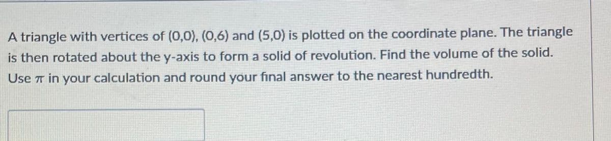 A triangle with vertices of (0,0), (0,6) and (5,0) is plotted on the coordinate plane. The triangle
is then rotated about the y-axis to forma solid of revolution. Find the volume of the solid.
Use T in your calculation and round your final answer to the nearest hundredth.
