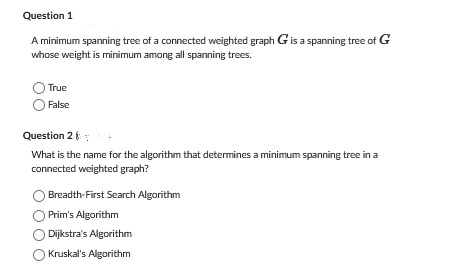 Question 1
A minimum spanning tree of a connected weighted graph G is a spanning tree of G
whose weight is minimum among all spanning trees.
True
False
Question 2
What is the name for the algorithm that determines a minimum spanning tree in a
connected weighted graph?
Breadth-First Search Algorithm
Prim's Algorithm
Dijkstra's Algorithm
Kruskal's Algorithm