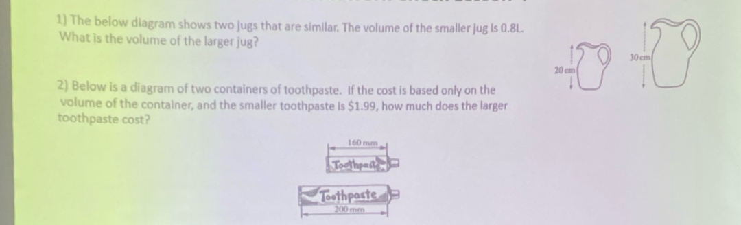 1) The below diagram shows two jugs that are similar. The volume of the smaller jug is 0.8L.
What is the volume of the larger jug?
2) Below is a diagram of two containers of toothpaste. If the cost is based only on the
volume of the container, and the smaller toothpaste is $1.99, how much does the larger
toothpaste cost?
160 mm
Toothpast
Toothpaste
200 mm
30 cm
40 40
20 cm