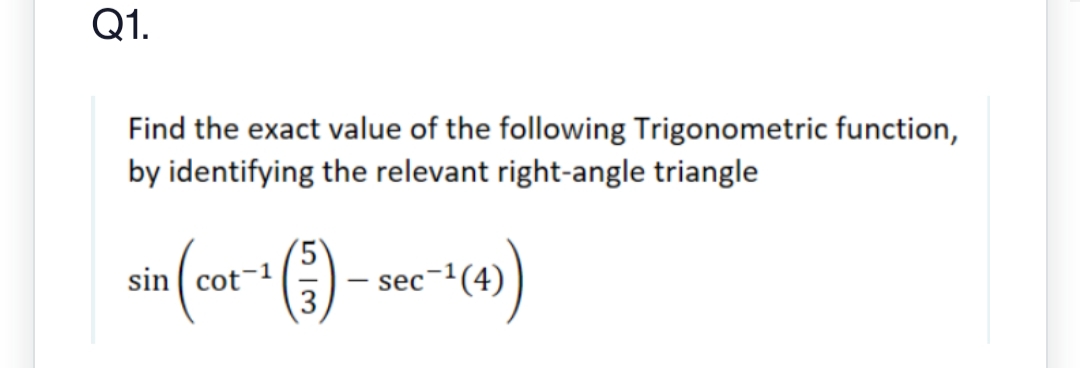 Q1.
Find the exact value of the following Trigonometric function,
by identifying the relevant right-angle triangle
sin (cot-1(3).
+(-3) - sec-¹1 (4))