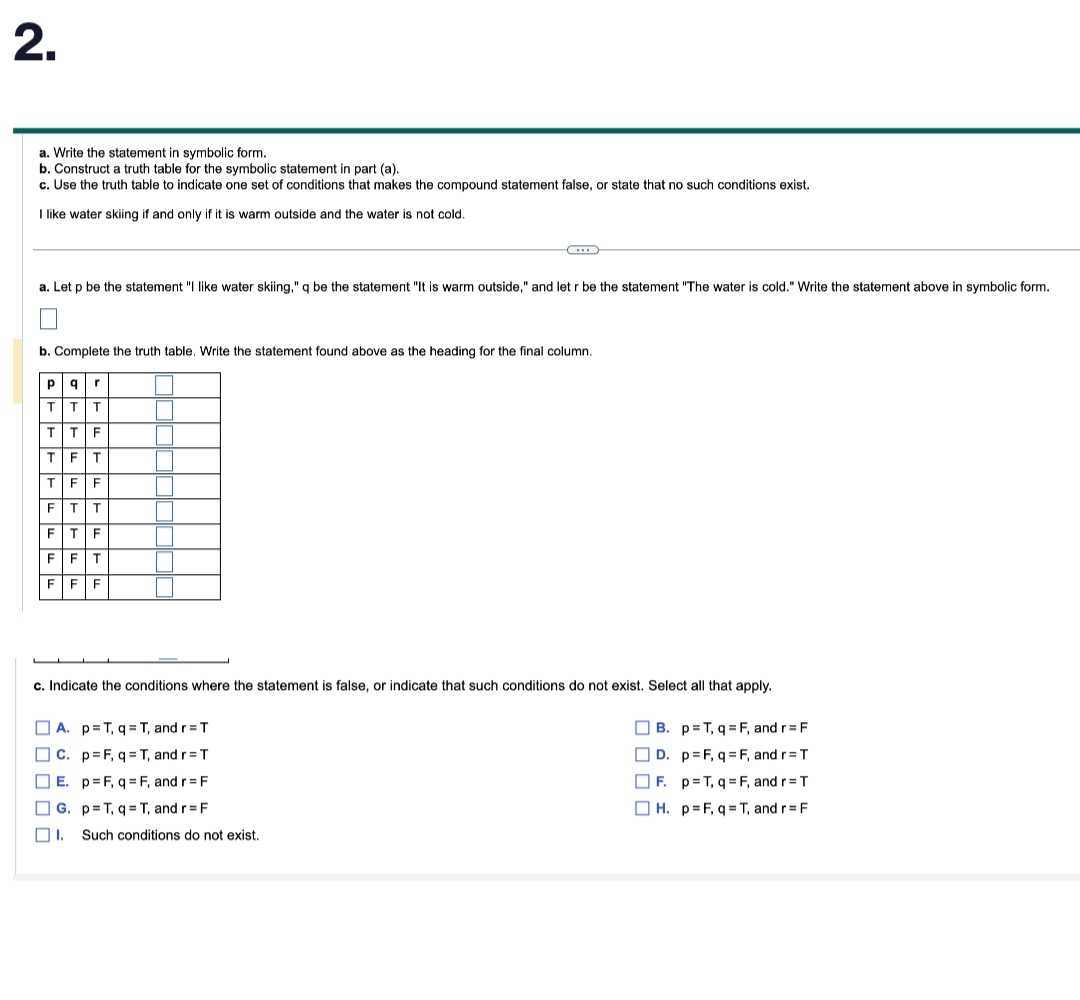 2.
a. Write the statement in symbolic form.
b. Construct a truth table for the symbolic statement in part (a).
c. Use the truth table to indicate one set of conditions that makes the compound statement false, or state that no such conditions exist.
I like water skiing if and only if it is warm outside and the water is not cold.
a. Let p be the statement "I like water skiing," q be the statement "It is warm outside," and let r be the statement "The water is cold." Write the statement above in symbolic form.
b. Complete the truth table. Write the statement found above as the heading for the final column.
Р q r
T T
+++14
T
T
T
F
F
T
F T
F F T
F F F
00
..
c. Indicate the conditions where the statement is false, or indicate that such conditions do not exist. Select all that apply.
B. p=T, q=F, and r = F
D. p=F, q=F, and r = T
F. p=T,q=F, and r = T
H. p=F, q=T, and r = F
A. p=T, q=T, and r =
T
C. p=F, q=T, and r = T
E. p=F, q=F, and r= F
G. p=T, q=T, and r= F
☐I. Such conditions do not exist.