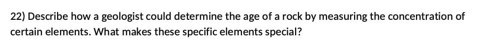 22) Describe how a geologist could determine the age of a rock by measuring the concentration of
certain elements. What makes these specific elements special?