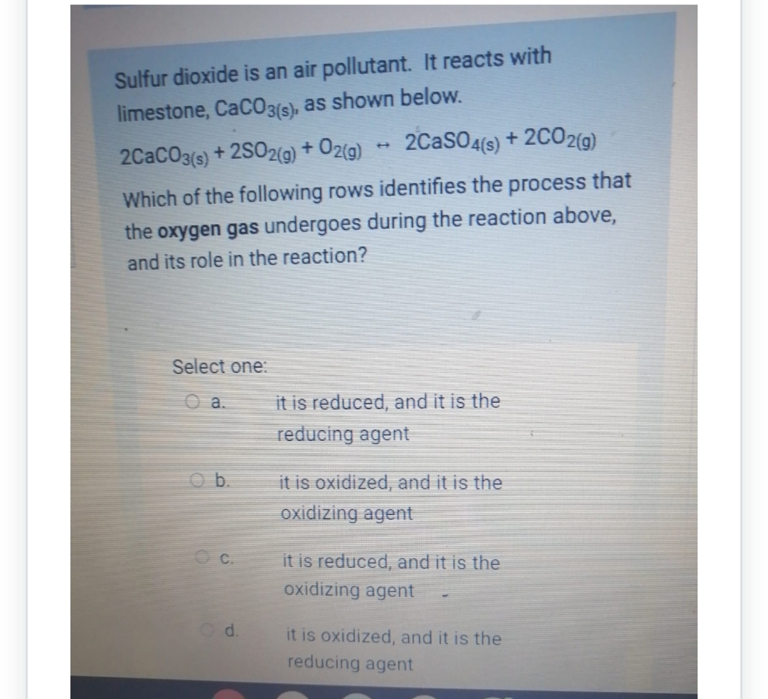 Sulfur dioxide is an air pollutant. It reacts with
limestone, CaCO3(s), as shown below.
2CaCO3(s) +2SO2(g) + O2(g)
2CaSO4(s) + 2CO2(g)
Which of the following rows identifies the process that
the oxygen gas undergoes during the reaction above,
and its role in the reaction?
Select one:
a.
C.
Od.
it is reduced, and it is the
reducing agent
it is oxidized, and it is the
oxidizing agent
it is reduced, and it is the
oxidizing agent
it is oxidized, and it is the
reducing agent