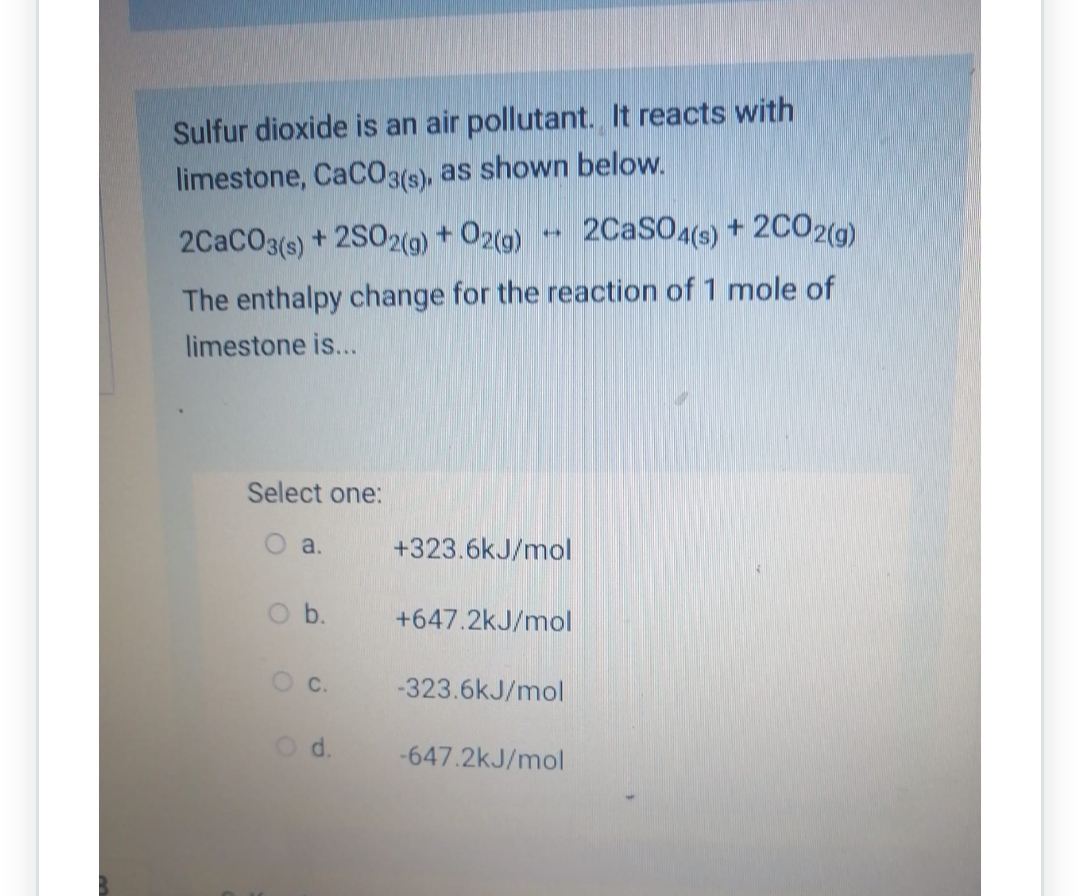 Sulfur dioxide is an air pollutant. It reacts with
limestone, CaCO3(s), as shown below.
2CaCO3(s) +2SO2(g) + O2(g) 2CaSO4(s) + 2CO2(g)
The enthalpy change for the reaction of 1 mole of
limestone is...
Select one:
a.
O b.
O c.
d.
**
+323.6kJ/mol
+647.2kJ/mol
-323.6kJ/mol
-647.2kJ/mol