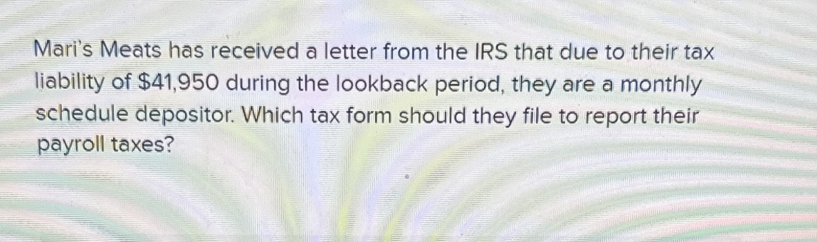 Mari's Meats has received a letter from the IRS that due to their tax
liability of $41,950 during the lookback period, they are a monthly
schedule depositor. Which tax form should they file to report their
payroll taxes?