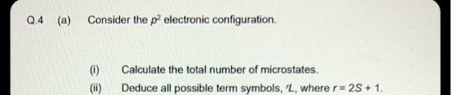 Q.4 (a) Consider the p² electronic configuration.
(1)
ee
Calculate the total number of microstates.
(ii) Deduce all possible term symbols, 'L, where r= 2S+ 1.