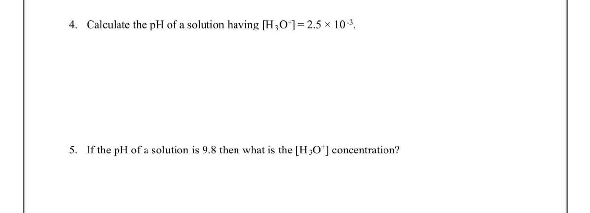 4. Calculate the pH of a solution having [H3O+] = 2.5 × 10-³.
5. If the pH of a solution is 9.8 then what is the [H3O+] concentration?