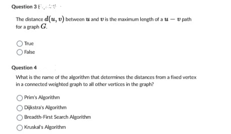 Question 3
The distance d(u, v) between 2 and is the maximum length of a - v path
for a graph G.
True
False
Question 4
What is the name of the algorithm that determines the distances from a fixed vertex
in a connected weighted graph to all other vertices in the graph?
Prim's Algorithm
Dijkstra's Algorithm
O Breadth-First Search Algorithm
Kruskal's Algorithm