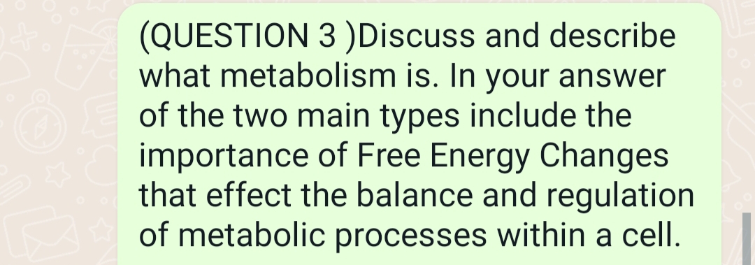 &
(QUESTION 3 )Discuss and describe
what metabolism is. In your answer
of the two main types include the
importance of Free Energy Changes
that effect the balance and regulation
of metabolic processes within a cell.