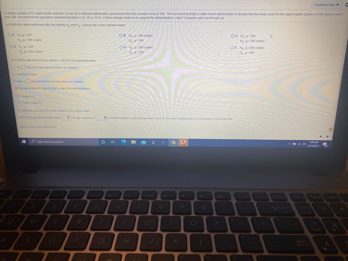 Question Help ▼
A random sample of 82 eighth grade students' scores on a national mathematics assessment test has a mean score of 269. This test result prompts a state school administrator to declare that the mean score for the state's eighth graders on this exam is more
than 260. Assume that the population standard deviation is 33. At a= 0.12, is there enough evidence to support the administrator's claim? Complete parts (a) through (e).
(a) Write the claim mathematically and identify Ho and H. Choose the correct answer below.
O A. Ho us 260
O B. Ho: H= 260 (claim)
O C. H . μ= 260
Ha > 260 (claim)
Ha H> 260
Ha µ> 260 (claim)
D. Ho H<260
O E. Ho Hs 260 (claim)
H µ> 260
O F. Ho u2 260 (claim)
H u< 260
Ha H2 260 (claim)
(b) Find the standardized test statistic z, and its corresponding area.
(Round to two decimal places as needed.)
(c) Find the P-value.
P-value =
(Round to three decimal places as needed.)
(d) Decide whether to reject or fail to reject the null hypothesis.
O Reject Ho
Fail to reject Ho
(e) Interpret your decision in the context of the original claim,
At the 12% significance level, there
enough evidence to
the administrator's claim that the mean score for the state's eighth graders on the exam is more than 260.
Click to select your answer(s).
O Type here to search
1:00 AM
4/23/2021
S
710
121
pause
break
pri sc
sysrq
LEGO
EGO
delete
home
80
backspace
num k
Y
SID EIG
H
enter
