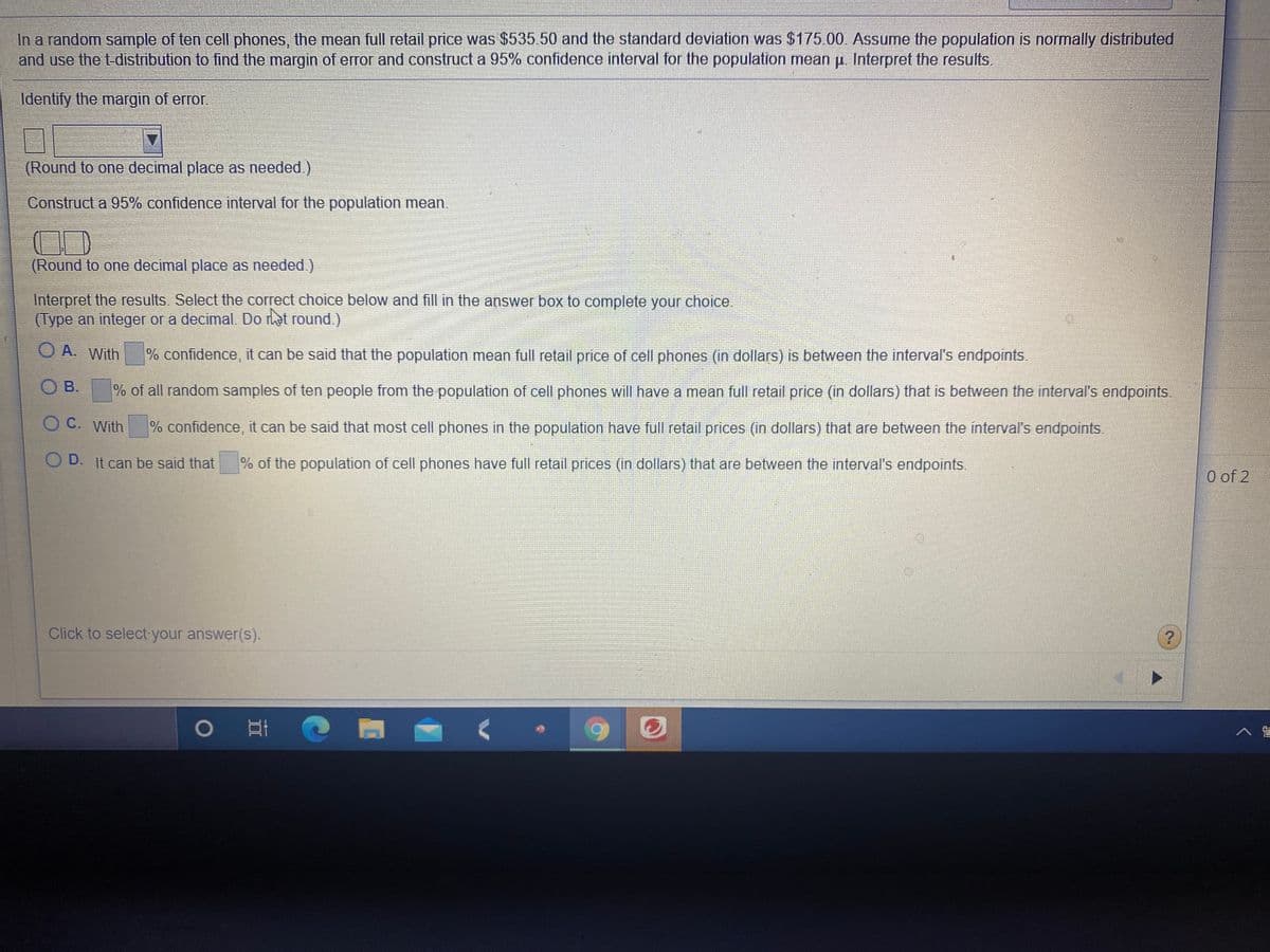 In a random sample of ten cell phones, the mean full retail price was $535.50 and the standard deviation was $175.00. Assume the population is normally distributed
and use the t-distribution to find the margin of error and construct a 95% confidence interval for the population mean p. Interpret the results.
Identify the margin of error.
(Round to one decimal place as needed.)
Construct a 95% confidence interval for the population mean.
(Round to one decimal place as needed.)
Interpret the results. Select the correct choice below and fill in the answer box to complete your choice.
(Type an integer or a decimal. Do rhat round.)
O A. With
% confidence, it can be said that the population mean full retail price of cell phones (in dollars) is between the interval's endpoints.
O B.
% of all random samples of ten people from the population of cell phones will have a mean full retail price (in dollars) that is between the interval's endpoints.
ОС. With
% confidence, it can be said that most cell phones in the population have full retail prices (in dollars) that are between the interval's endpoints.
O D. It can be said that
% of the population of cell phones have full retail prices (in dollars) that are between the interval's endpoints.
O of 2
Click to select your answer(s).
