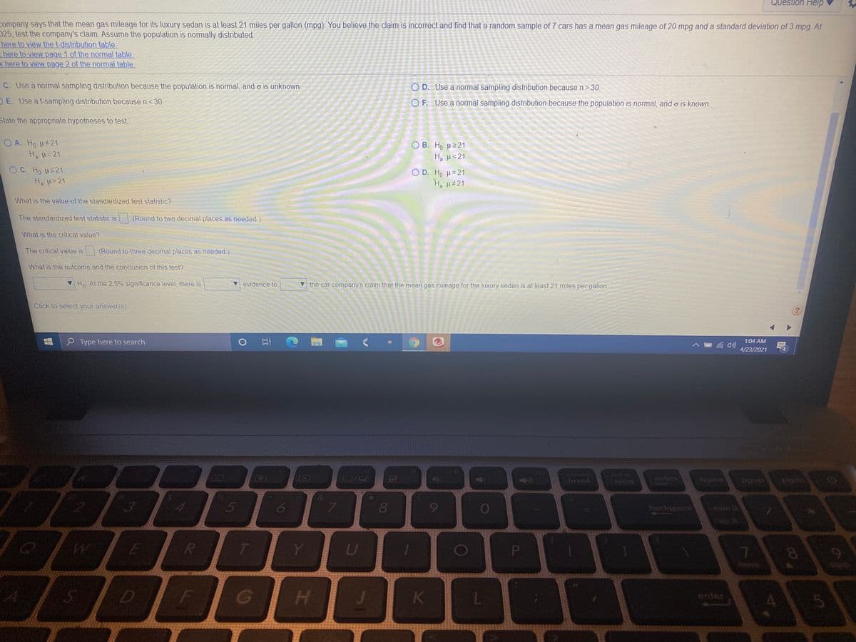 Question Help
company says that the mean gas mileage for its luxury sedan is at least 21 miles per gallon (mpg). You believe the claim is incorrect and find that a random sample of 7 cars has a mean gas mileage of 20 mpg and a standard deviation of 3 mpg. At
025, test the company's claim. Assume the population is normally distributed.
here to view the t-distribution table.
here to view page 1 of the normal table
k here to view page 2 of the normal table
C. Use a normal sampling distribution because the population is normal, and o is unknown.
O D. Use a normal sampling distribution because n> 30.
OE. Use a t-sampling distribution because n< 30.
O F. Use a normal sampling distribution because the population is normal, and o is known.
State the appropriate hypotheses to test.
O A. Ho H#21
Ha H=21
Ο Β . H μ>21
Ha H<21
OC. Ho Hs21
O D. Ho H=21
Ha H 21
Ha H>21
What is the value of the standardized test statistic?
The standardized test statistic is
(Round to two decimal places as needed.)
What is the critical value?
The critical value is
(Round to three decimal places as needed.)
What is the outcome and the conclusion of this test?
V Ho At the 25% significance level, there is
evidence to
the car company's claim that the mean gas mileage for the luxury sedan is at least 21 miles per gallon
Click to select your answer(s).
P Type here to search
1:04 AM
4/23/2021
19
10
412
pause
break
prt sc
systq
home
delete
1nsert
5
6
080
9
backspace
Scr Ik
E
U
P
7
H.
K
enter
4.
