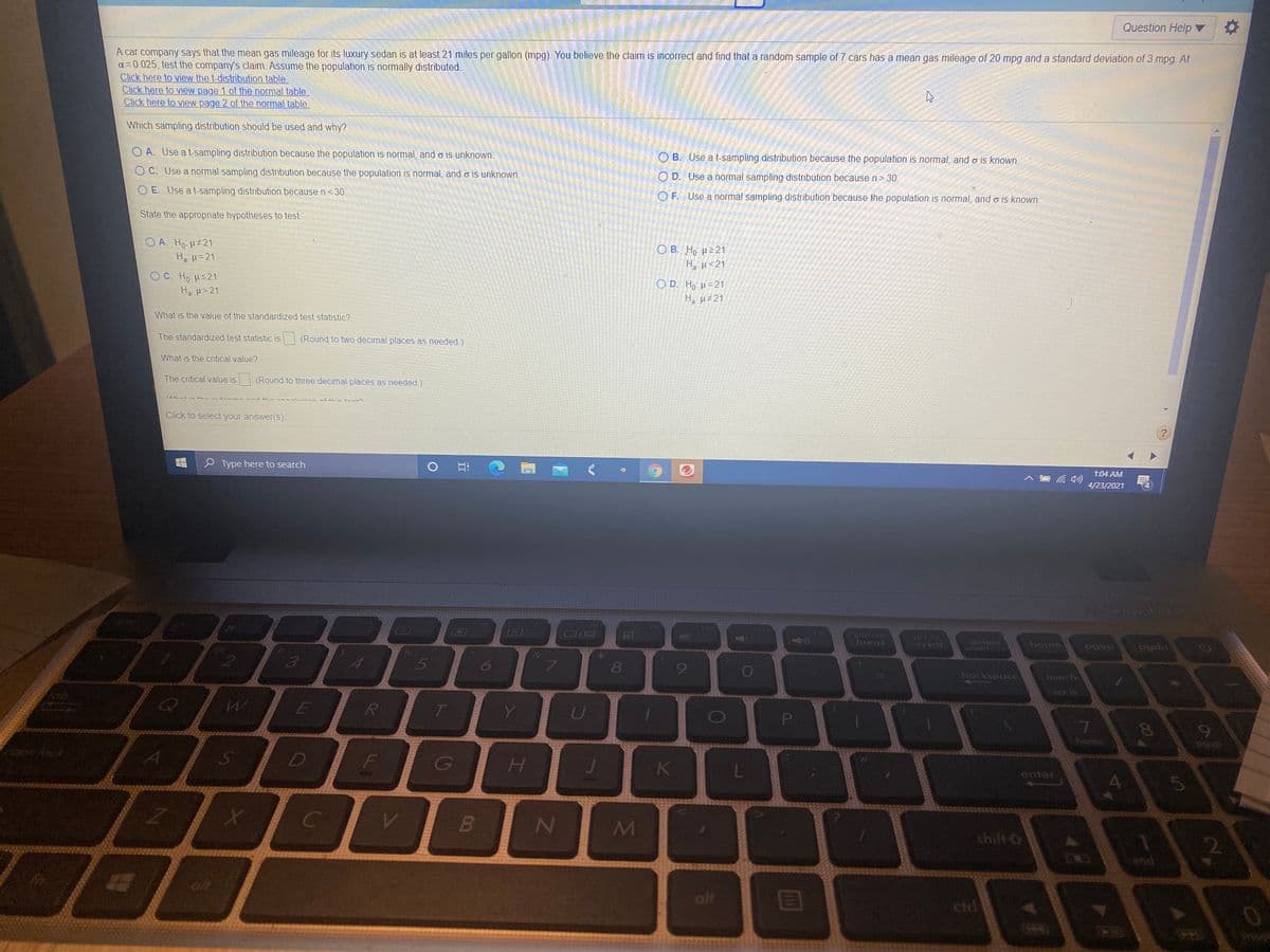 Question Help ▼
A car company says that the mean gas mileage for its luxury sedan is at least 21 miles per gallon (mpg). You believe the claim is incorrect and find that a random sample of 7 cars has a mean gas mileage of 20 mpg and a standard deviation of 3 mpg. At
a= 0.025, test the company's claim. Assume the population is normally distributed.
Click here to view the t-distribution table
Click here to view page 1 of the normal table
Click here to view page 2 of the normal table
Which sampling distribution should be used and why?
O A. Use a t-sampling distribution because the population is normal, and o is unknown.
O B. Use a t-sampling distribution because the population is normal, and o is known.
C. Use a normal sampling distribution because the population is normal, and o is unknown.
O D. Use a normal sampling distribution because n>
30
E. Use a t-sampling distribution because n <30.
O F. Use a normal sampling distribution because the population is normal, and o is known.
State the appropriate hypotheses to test
O A. Ho H 21
Ο Β. H μ21
H µ<21
Ha H=21
OC. Ho HS21
O D. Ho H=21
Ha H>21
H, u#21
What is the value of the standardized test statistic?
The standardized test statistic is
(Round to two decimal places as needed.)
What is the critical value?
The critical value is (Round to three decimal places as needed.)
Click to select your answer(s).
P Type here to search
1:04 AM
4/23/2021
18
(12
pause
break
pri sc
sysrq
delete
ansert
home
3
uped
6
8
backspace
num Ik
scr ik
P
7.
home
నా
coosfock
Ss
H
4.
5.
shift O
2.
alt
cird
