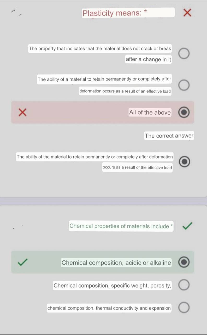Plasticity means:
The property that indicates that the material does not crack or break
after a change in it
The ability of a material to retain permanently or completely after
deformation occurs as a result of an effective load
All of the above
The correct answer
The ability of the material to retain permanently or completely after deformation
occurs as a result of the effective load
Chemical properties of materials include
Chemical composition, acidic or alkaline
Chemical composition, specific weight, porosity,
chemical composition, thermal conductivity and expansion

