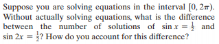 Suppose you are solving equations in the interval [0, 27).
Without actually solving equations, what is the difference
between the number of solutions of sin x = } and
sin 2x = ? How do you account for this difference?
