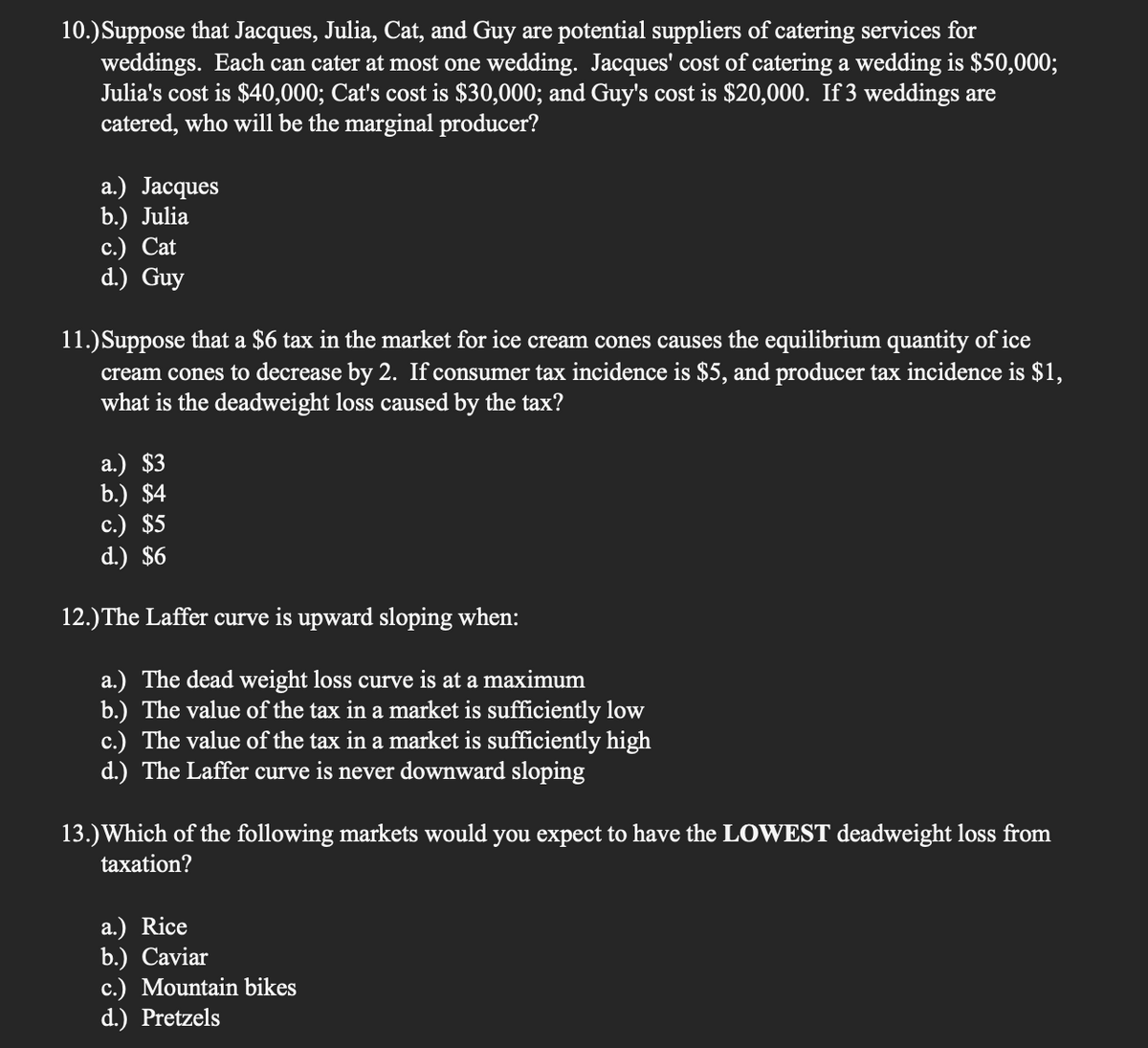 10.)Suppose that Jacques, Julia, Cat, and Guy are potential suppliers of catering services for
weddings. Each can cater at most one wedding. Jacques' cost of catering a wedding is $50,000;
Julia's cost is $40,000; Cat's cost is $30,000; and Guy's cost is $20,000. If 3 weddings are
catered, who will be the marginal producer?
a.) Jacques
b.) Julia
с.) Cat
d.) Guy
11.)Suppose that a $6 tax in the market for ice cream cones causes the equilibrium quantity of ice
cream cones to decrease by 2. If consumer tax incidence is $5, and producer tax incidence is $1,
what is the deadweight loss caused by the tax?
a.) $3
b.) $4
c.) $5
d.) $6
12.) The Laffer curve is upward sloping when:
a.) The dead weight loss curve is at a maximum
b.) The value of the tax in a market is sufficiently low
c.) The value of the tax in a market is sufficiently high
d.) The Laffer curve is never downward sloping
13.)Which of the following markets would you expect to have the LOWEST deadweight loss from
taxation?
a.) Rice
b.) Caviar
c.) Mountain bikes
d.) Pretzels
