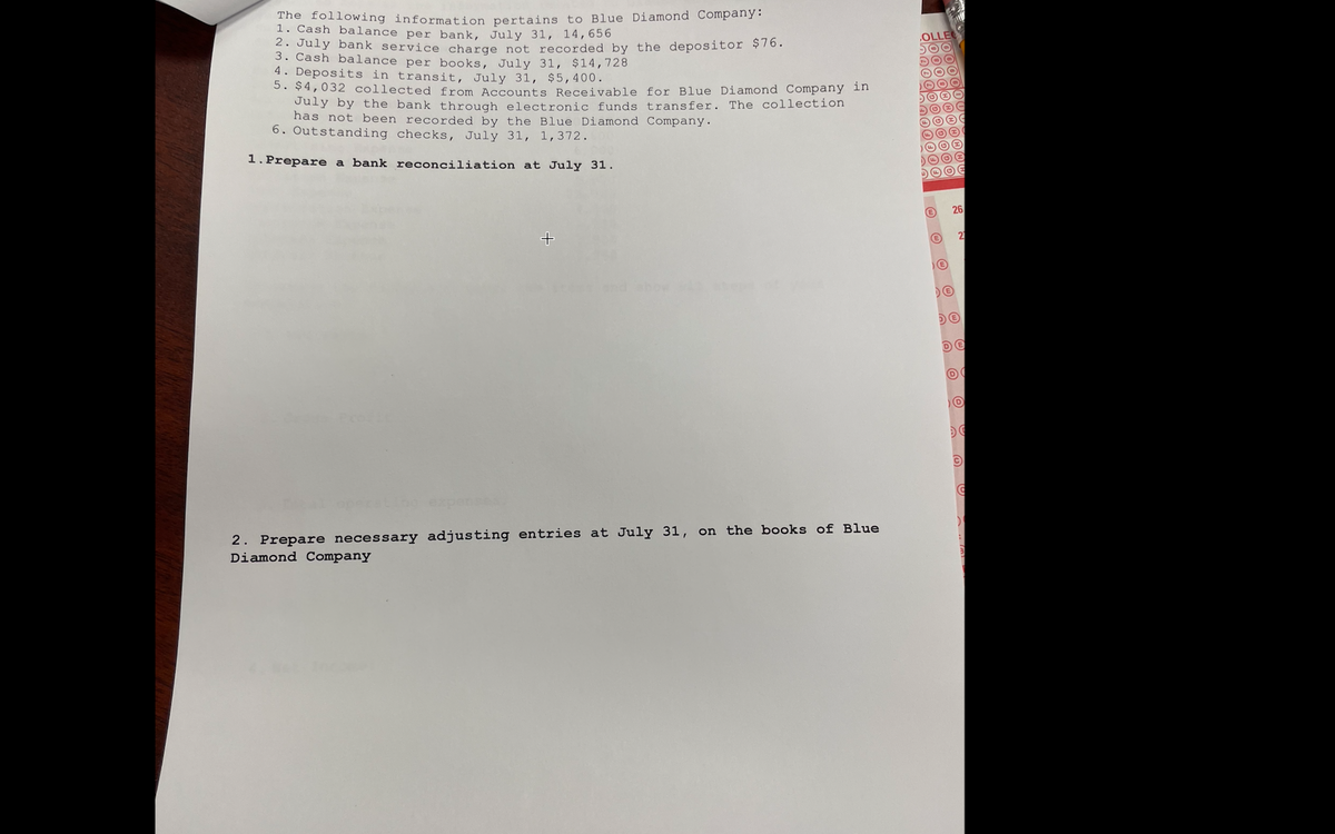 The following information pertains to Blue Diamond Company:
1. Cash balance per bank, July 31, 14,656
2. July bank service charge not recorded by the depositor $76.
3. Cash balance per books, July 31, $14,728
4. Deposits in transit, July 31, $5,400.
5. $4,032 collected from Accounts Receivable for Blue Diamond Company in
July by the bank through electronic funds transfer. The collection
has not been recorded by the Blue Diamond Company.
6. Outstanding checks, July 31, 1,372.
1.Prepare a bank reconciliation at July 31.
26
21
bow
2. Prepare necessary adjusting entries at July 31, on the books of Blue
Diamond Company
H000000
