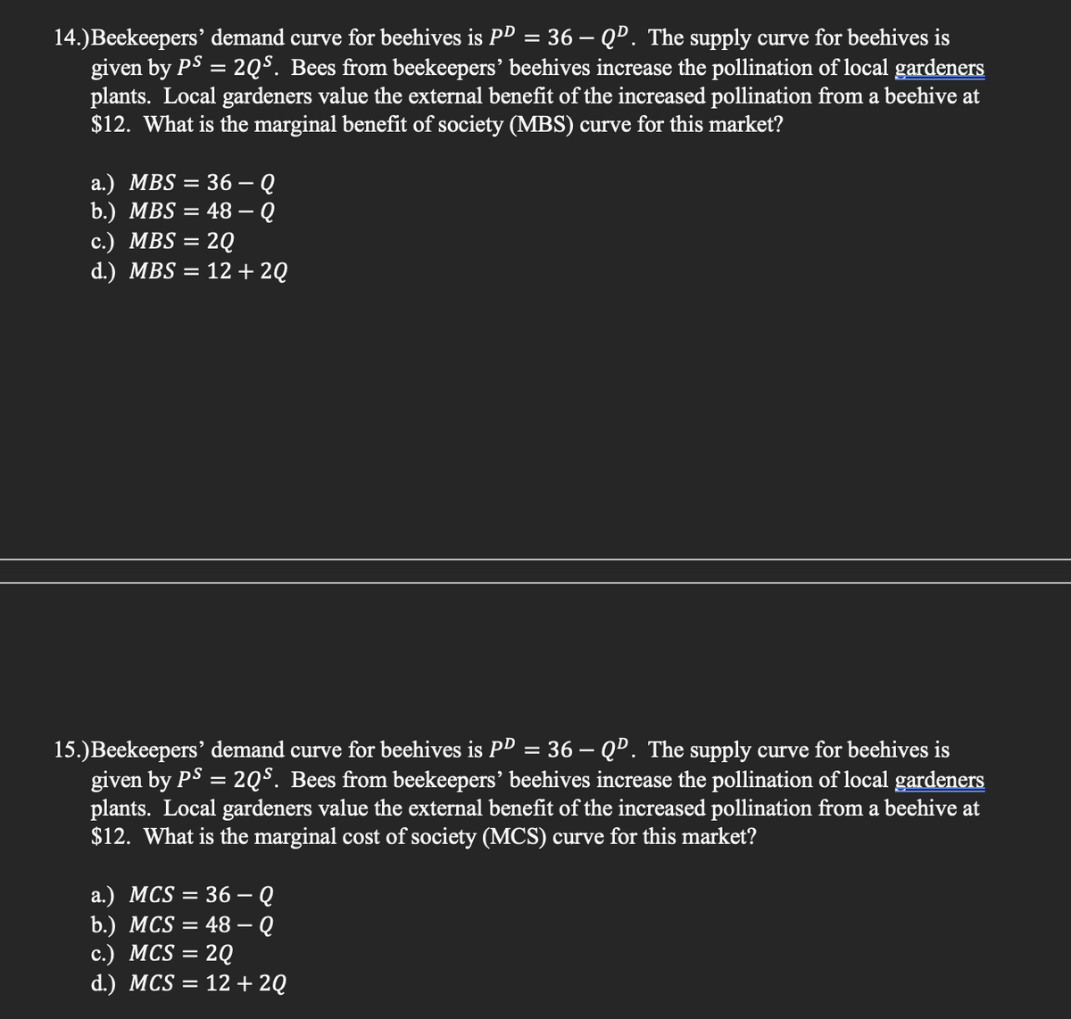 14.)Beekeepers' demand curve for beehives is PD = 36 – QD. The supply curve for beehives is
given by PS = 2QS. Bees from beekeepers' beehives increase the pollination of local gardeners
plants. Local gardeners value the external benefit of the increased pollination from a beehive at
$12. What is the marginal benefit of society (MBS) curve for this market?
a.) MBS = 36 – Q
= 48 – Q
b.) MBS
c.) MBS = 2Q
= 12 + 2Q
d.) MBS
15.)Beekeepers' demand curve for beehives is PD = 36 – QD. The supply curve for beehives is
given by PS = 2QS. Bees from beekeepers’ beehives increase the pollination of local gardeners
plants. Local gardeners value the external benefit of the increased pollination from a beehive at
$12. What is the marginal cost of society (MCS) curve for this market?
a.) MCS = 36 – Q
b.) MCS = 48 – Q
с.) MCS 3 2Q
d.) MCS = 12 + 2Q
