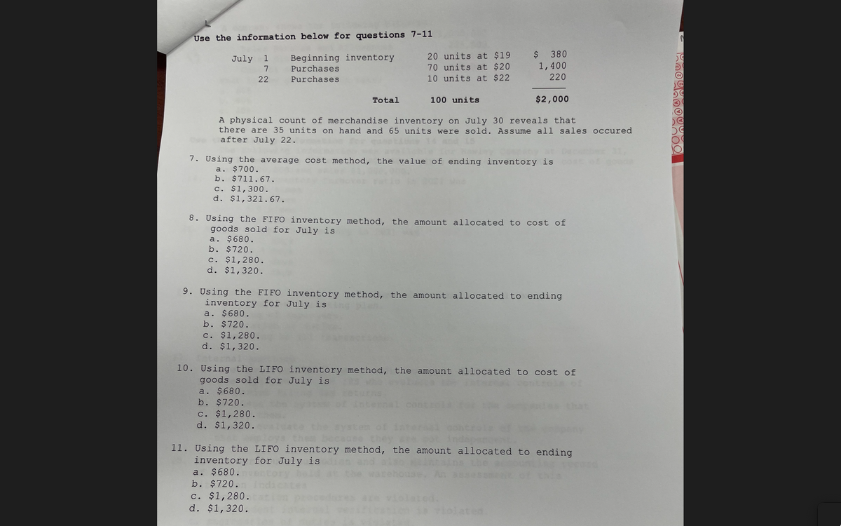 Use the information below for questions 7-11
Beginning inventory
7 Purchases
20 units at $19 $ 380
70 units at $20
10 units at $22
July 1
1,400
220
22
Purchases
Total
100 units
$2,000
A physical count of merchandise inventory on July 30 reveals that
there are 35 units on hand and 65 units were sold. Assume all sales occured
after July 22.
7. Using the average cost method, the value of ending inventory is
a. $700.
b. $711.67.
c. $1,300.
d. $1,321.67.
8. Using the FIFO inventory method, the amount allocated to cost of
goods sold for July is
a. $680.
b. $720.
c. $1,280.
d. $1,320.
9. Using the FIFO inventory method, the amount allocated to ending
inventory for July is
a. $680.
b. $720.
C. $1,280.
d. $1,320.
10. Using the LIFO inventory method, the amount allocated to cost of
goods sold for July is
a. $680.
b. $720.
hat
c. $1,280.
d. $1,320.
becauee th
11. Using the LIFO inventory method, the amount allocated to ending
inventory for July is
a. $680.
b. $720.
the
An
c. $1,280.
d. $1,320.
0lated.
lated.
