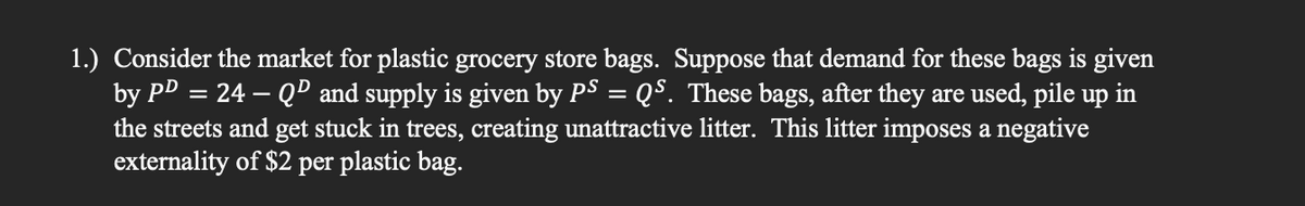 1.) Consider the market for plastic grocery store bags. Suppose that demand for these bags is given
by PD = 24 – Qº and supply is given by PS = QS. These bags, after they are used, pile up in
the streets and get stuck in trees, creating unattractive litter. This litter imposes a negative
externality of $2 per plastic bag.
