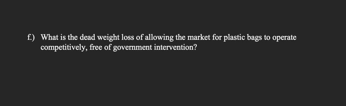 f.) What is the dead weight loss of allowing the market for plastic bags to operate
competitively, free of government intervention?
