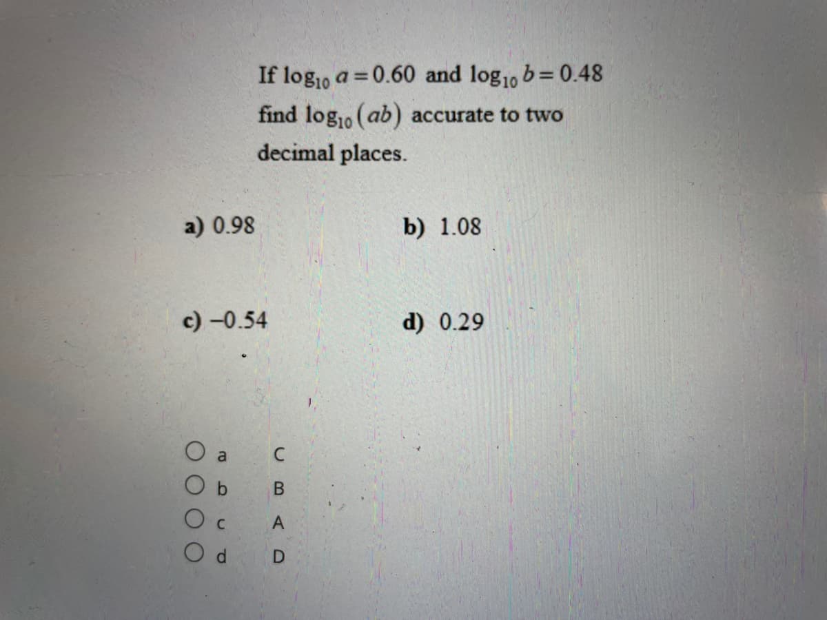 If log1o a =0.60 and log1, b= 0.48
find log,o (ab) accurate to two
decimal places.
a) 0.98
b) 1.08
c) -0.54
d) 0.29
O a
b.
В
O d D
A,
