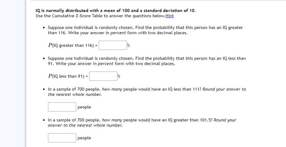 IQ is normally distributed with a mean of 100 and a standard deviation of 10.
Use the Cumulative Z-Score Table to answer the questions below. Hint
• Suppose one individual is randomly chosen. Find the probability that this person has an IQ greater
than 116. Write your answer in percent form with two decimal places.
P(IQ greater than 116) =
• Suppose one individual is randomly chosen. Find the probability that this person has an IQ less than
91. Write your answer in percent form with two decimal places.
P(IQ less than 91) =
• In a sample of 700 people, how many people would have an IQ less than 111? Round your answer to
the nearest whole number.
people
• In a sample of 700 people, how many people would have an IQ greater than 101.5? Round your
answer to the nearest whole number.
people