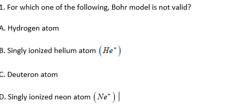 1. For which one of the following, Bohr model is not valid?
A. Hydrogen atom
B. Singly ionized helium atom (He*)
C. Deuteron atom
D. Singly ionized neon atom (Ne* ) ||
