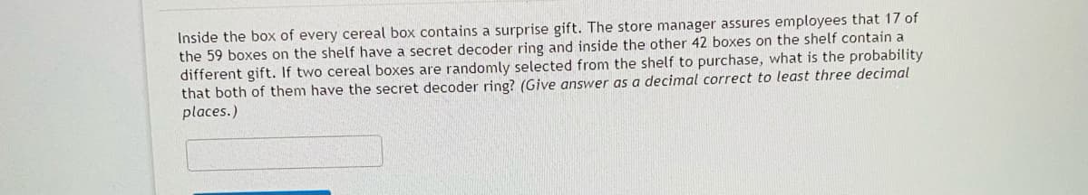 Inside the box of every cereal box contains a surprise gift. The store manager assures employees that 17 of
the 59 boxes on the shelf have a secret decoder ring and inside the other 42 boxes on the shelf contain a
different gift. If two cereal boxes are randomly selected from the shelf to purchase, what is the probability
that both of them have the secret decoder ring? (Give answer as a decimal correct to least three decimal
places.)
