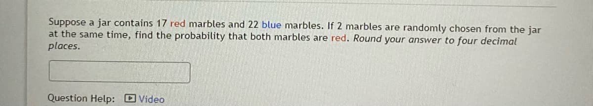 Suppose a jar contains 17 red marbles and 22 blue marbles. If 2 marbles are randomly chosen from the jar
at the same time, find the probability that both marbles are red. Round your answer to four decimal
places.
Question Help: D Video
