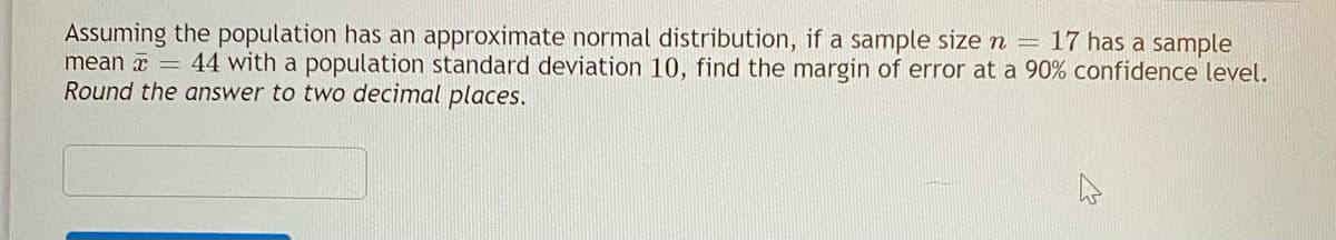 Assuming the population has an approximate normal distribution, if a sample size n = 17 has a sample
mean x
Round the answer to two decimal places.
44 with a population standard deviation 10, find the margin of error at a 90% confidence level.
