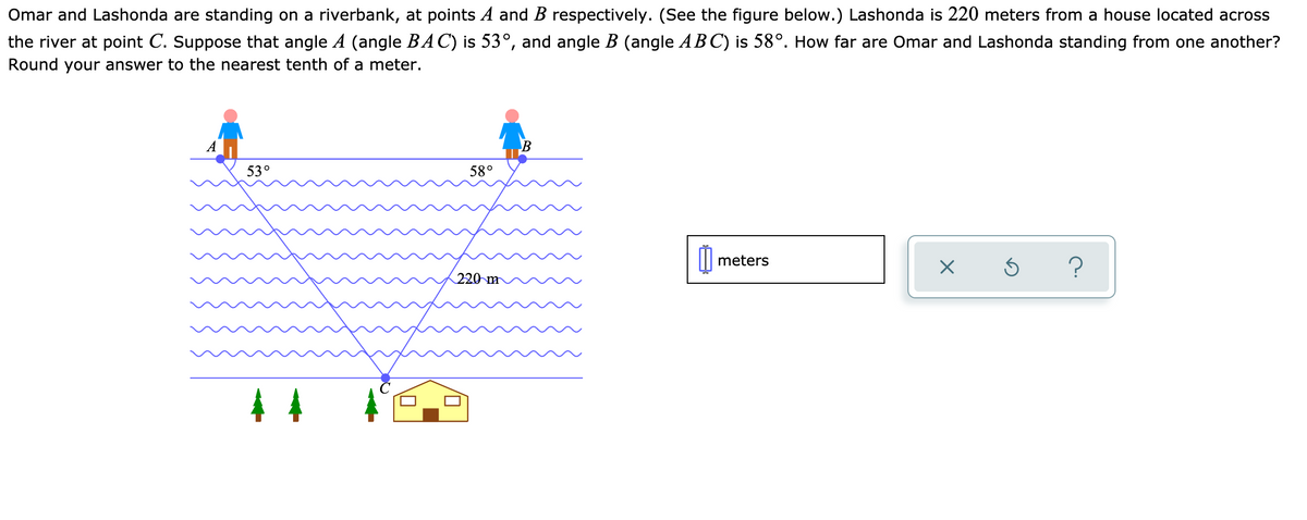 Omar and Lashonda are standing on a riverbank, at points A and B respectively. (See the figure below.) Lashonda is 220 meters from a house located across
the river at point C. Suppose that angle A (angle BAC) is 53°, and angle B (angle ABC) is 58°. How far are Omar and Lashonda standing from one another?
Round your answer to the nearest tenth of a meter.
B
53°
58°
meters
?
220 m
