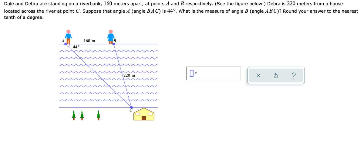 Dale and Debra are standing on a riverbank, 160 meters apart, at points A and B respectively. (See the figure below.) Debra is 220 meters from a house
located across the river at point C. Suppose that angle A (angle BAC) is 44°. What is the measure of angle B (angle AB C)? Round your answer to the nearest
tenth of a degree.
160 m
44°
220 m
