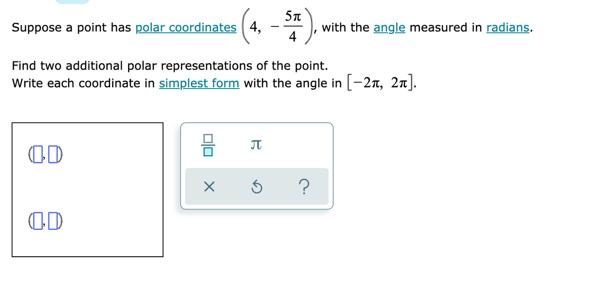 Suppose a point has polar coordinates 4,
4
with the angle measured in radians.
Find two additional polar representations of the point.
Write each coordinate in simplest form with the angle in [-27T, 2n].
OD
