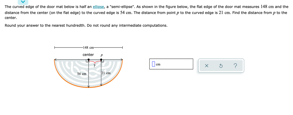 The curved edge of the door mat below is half an ellipse, a "semi-ellipse". As shown in the figure below, the flat edge of the door mat measures 148 cm and the
distance from the center (on the flat edge) to the curved edge is 54 cm. The distance from pointp to the curved edge is 21 cm. Find the distance from p to the
center.
Round your answer to the nearest hundredth. Do not round any intermediate computations.
-148 cm-
center
O cm
54 cm
21 cm
