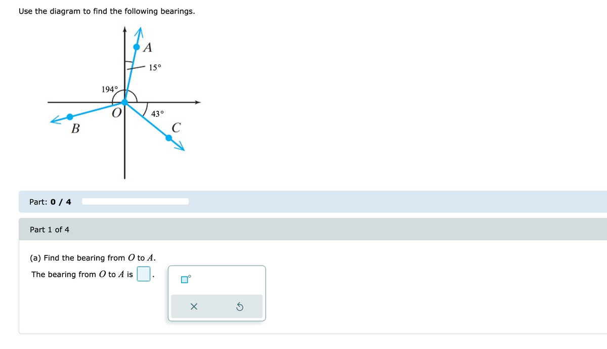 Use the diagram to find the following bearings.
A
15°
194°
43°
В
C
Part: 0 / 4
Part 1 of 4
(a) Find the bearing from O to A.
The bearing from O to A is
