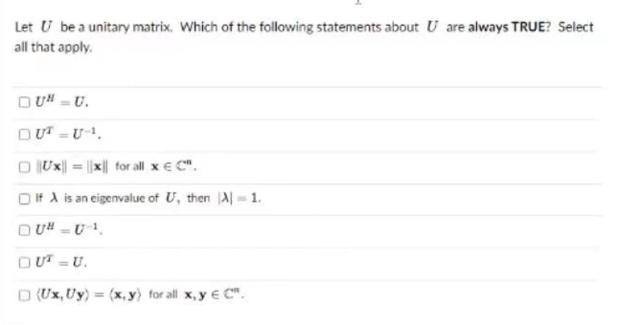 Let U be a unitary matrix. Which of the following statements about U are always TRUE? Select
all that apply.
UNU.
DUT-U-.
Ux| = |x| for all x € C",
If A is an eigenvalue of U, then A=1.
U=U1.
-
D (Ux, Uy) = (x, y) for all x, y eC".