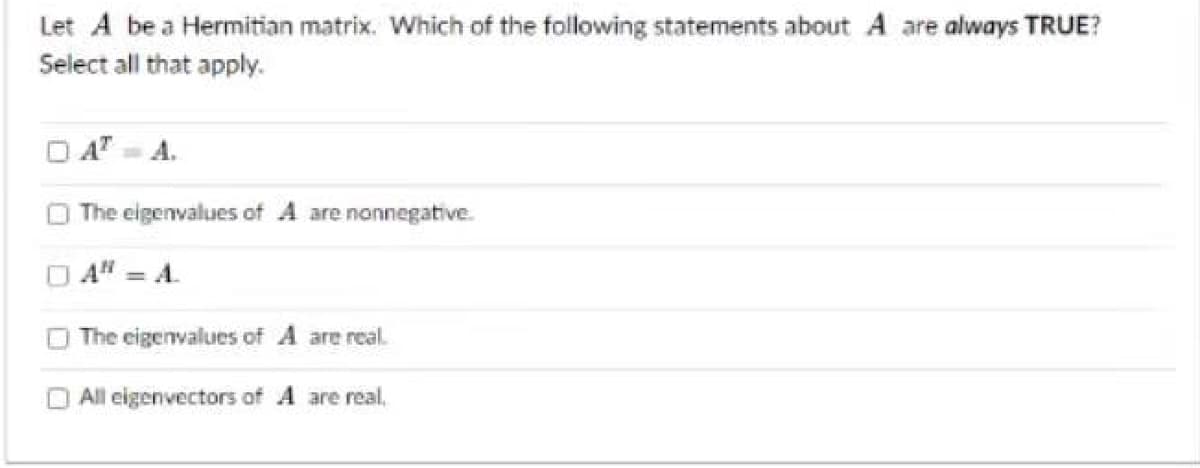 Let A be a Hermitian matrix. Which of the following statements about A are always TRUE?
Select all that apply.
ATA.
The eigenvalues of A are nonnegative.
AN = A.
The eigenvalues of A are real.
All eigenvectors of A are real.