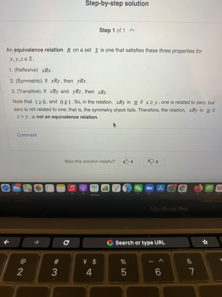 Step-by-step solution
Step 1 of 1
An equivalence relation R on a set S is one that satisfies these three properties for
x, y,ze S.
1. (Reflexive) xRx.
2. (Symmetric). If xRy, then yRx.
3. (Transitive). If xRy and yRz, then xRz.
Note that 120, and 021. So, in the relation, xRy in R if x2y, one is related to zero, but
zero is not related to one; that is, the symmetry check fails. Therefore, the relation, xRy in R if
x> y, is not an equivalence relation.
Comment
Was this solution helpful?
MacBook Pro
->
Search or type URL
@
#3
¥ $
2
3
4
