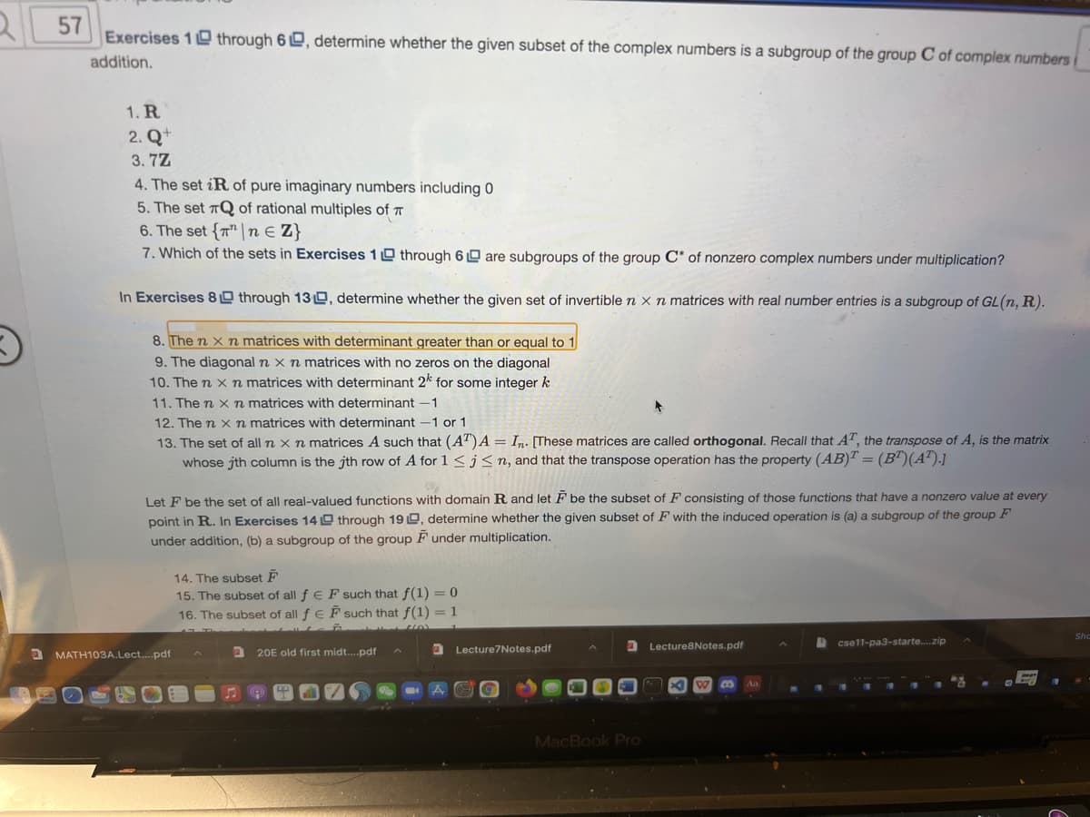 Exercises 1 through 6 D, determine whether the given subset of the complex numbers is a subgroup of the group C of complex numbers
addition.
1. R
2. Q+
3. 7Z
4. The set iR of pure imaginary numbers including 0
5. The set TQ of rational multiples of T
6. The set {T" n E Z}
7. Which of the sets in Exercises 1 0 through 6 0 are subgroups of the group C* of nonzero complex numbers under multiplication?
In Exercises 80 through 130, determine whether the given set of invertible n x n matrices with real number entries is a subgroup of GL(n, R).
8. The n x n matrices with determinant greater than or equal to 1
9. The diagonal n x n matrices with no zeros on the diagonal
10. The n x n matrices with determinant 2* for some integer k
11. The n xn matrices with determinant -1
12. The n x n matrices with determinant -1 or 1
13. The set of all n x n matrices A such that (AT)A = In. [These matrices are called orthogonal. Recall that AT, the transpose of A, is the matrix
whose jth column is the jth row of A for 1<j<n, and that the transpose operation has the property (AB) = (B')(A').]
Let F be the set of all real-valued functions with domain R and let F be the subset of F consisting of those functions that have a nonzero value at every
point in R. In Exercises 14 O through 19 0, determine whether the given subset of F with the induced operation is (a) a subgroup of the group F
under addition, (b) a subgroup of the group F under multiplication.
14. The subset F
15. The subset of all f e F such that f(1) = 0
16. The subset of all f E F such that f(1) = 1
Lecture8Notes.pdf
cse11-pa3-starte.zip
20E old first midt.pdf
Lecture7Notes.pdf
MATH103A.Lect....pdf
MacBook Pro
57
