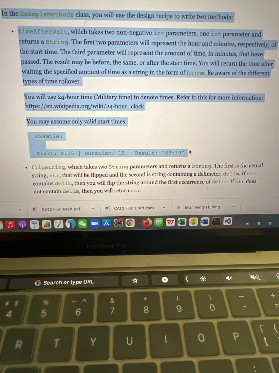 In the ExampleMethods class, you will use the design recipe to write two methods:
• timeAfterWait, which takes two non-negative int parameters, one int parameter and
returns a String. The first two parameters will represent the hour and minutes, respectively, of
the start time. The third parameter will represent the amount of time, in minutes, that have
passed. The result may be before, the same, or after the start time. You will return the time after
waiting the specified amount of time as a string in the form of hh;mm, Be aware of the different
types of time rollover.
You will use 24-hour time (Military time) to denote times. Refer to this for more information:
https://en.wikipedia.org/wiki/24-hour_clock
You may assume only valid start times.
Example:
Start: 9:15
Duration: 15
Result: "09:30"
flipString, which takes two String parameters and returns a String. The first is the actual
string, str, that will be flipped and the second is string containing a delimeter, delim. If str
contains delim, then you will flip the string around the first occurrence of delim. If str does
not contain delim, then you will return str.
CAT2 First Draft.docx
Grammarly (1).dmg
CAT2 First Draft.pdf
W
MacBook Pro
G Search or type URL
&
8
9.
P.
Y
U

