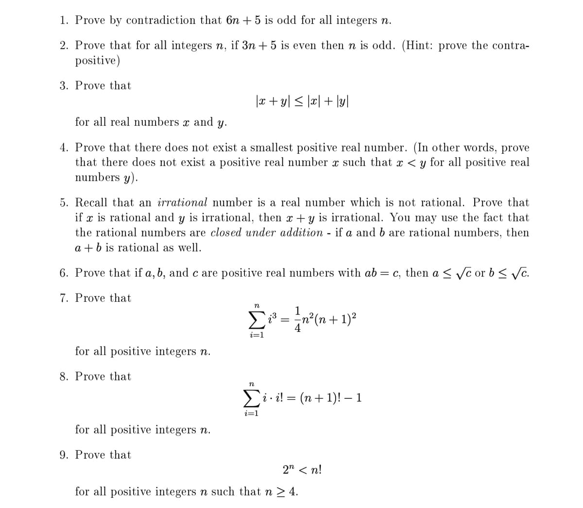 1. Prove by contradiction that 6n + 5 is odd for all integers n.
2. Prove that for all integers n, if 3n + 5 is even then n is odd. (Hint: prove the contra-
positive)
3. Prove that
|x + y| < ]x| + \y]
for all real numbers x and
Y.
4. Prove that there does not exist a smallest positive real number. (In other words, prove
that there does not exist a positive real number x such that x < y for all positive real
numbers y).
5. Recall that an irrational number is a real number which is not rational. Prove that
if x is rational and y is irrational, then x+y is irrational. You may use the fact that
the rational numbers are closed under addition - if a and b are rational numbers, then
a + b is rational as well.
6. Prove that if a, b, and c are positive real numbers with ab = c, then a <Vc or b < Vc.
7. Prove that
1
i=1
for all positive integers n.
8. Prove that
i · i! = (n+ 1)! – 1
i=1
for all positive integers n.
9. Prove that
2" < n!
for all positive integers n such that n > 4.
