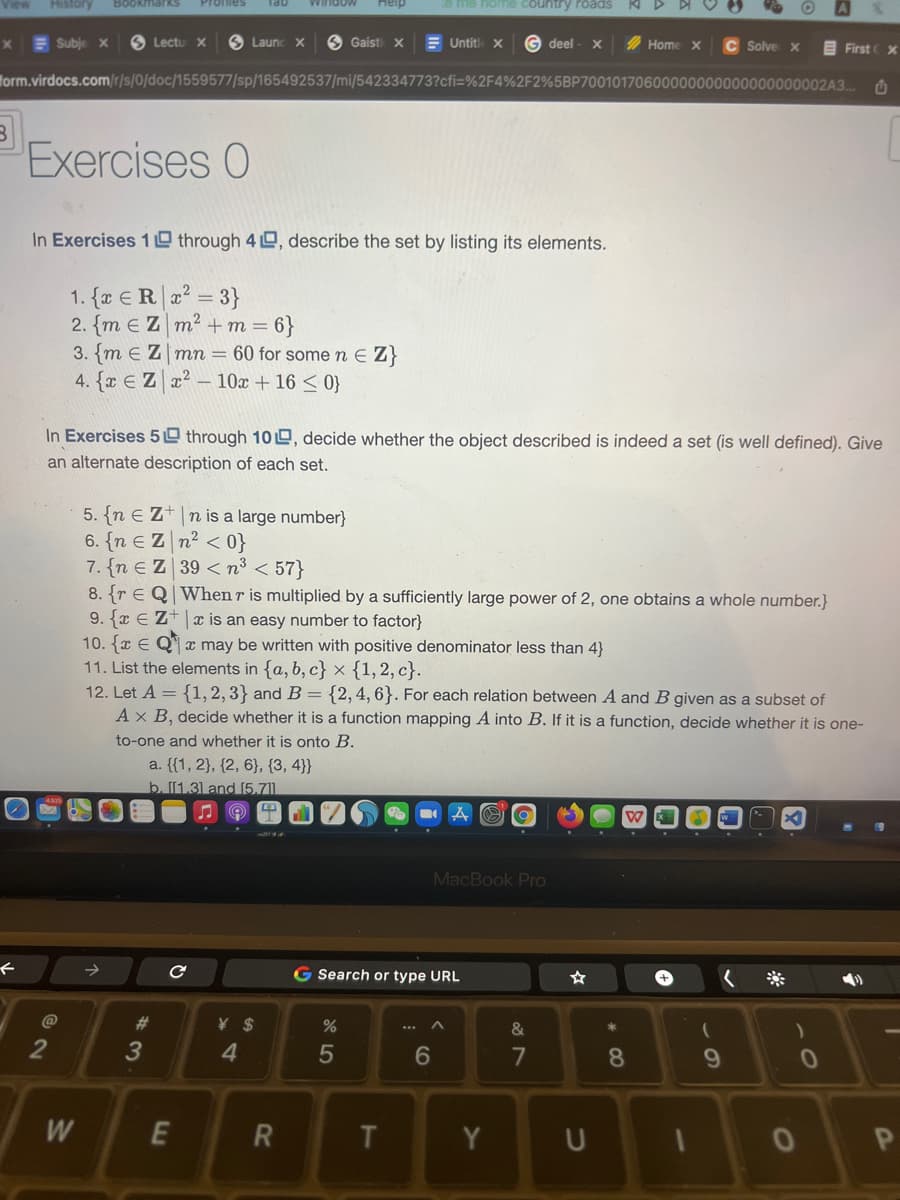 View
History
Bookmarks
Heip
e me home country roads
E Subje x
S Lectu X
S Launc X
O Gaisti X
E Untitl X
deel
2 Home X
C Solve x
E First X
Torm.virdocs.com/r/s/0/doc/1559577/sp/165492537/mi/542334773?cfi=%2F4%2F2%5BP70010170600000000000000000002A3.
Exercises 0
In Exercises 1 0 through 4 O, describe the set by listing its elements.
1. {a €R|2? = 3}
2. {m e Z m2+m
= 6}
3. {m e Z mn = 60 for some n E Z}
4. {x E Z x² – 10x + 16 < 0}
In Exercises 5 through 100, decide whether the object described is indeed a set (is well defined). Give
an alternate description of each set.
5. {n E Z+ n is a large number}
6. {n E Z n2 < 0}
7. {n e Z 39 < n³ < 57}
8. {r E Q When r is multiplied by a sufficiently large power of 2, one obtains a whole number.}
9. {x E Z+x is an easy number to factor}
10. {x E Q x may be written with positive denominator less than 4}
11. List the elements in {a, b, c} × {1,2, c}.
12. Let A = {1,2, 3} and B = {2,4,6}. For each relation between A and B given as a subset of
Ax B, decide whether it is a function mapping A into B. If it is a function, decide whether it is one-
to-one and whether it is onto B.
a. {{1, 2}, {2, 6}, {3, 4}}
b. [[1.31 and [5.711.
MacBook Pro
G Search or type URL
@
%23
&
*
3
4.
5
6
7
8.
9.
W
E
T.
Y
U
R
