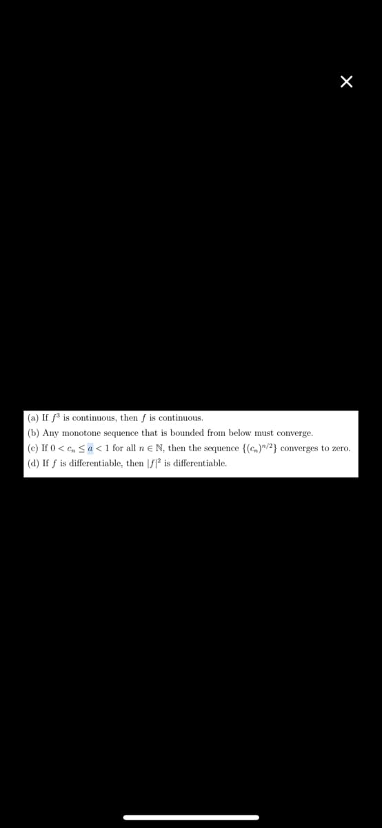 (a) If f³ is continuous, then f is continuous.
(b) Any monotone sequence that is bounded from below must converge.
(c) If 0 < cn ≤a < 1 for all n € N, then the sequence {(c)/2} converges to zero.
(d) If f is differentiable, then [f2 is differentiable.