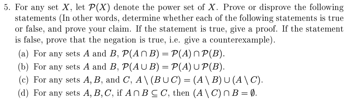 5. For any set \(X\), let \(\mathcal{P}(X)\) denote the power set of \(X\). Prove or disprove the following statements (In other words, determine whether each of the following statements is true or false, and prove your claim. If the statement is true, give a proof. If the statement is false, prove that the negation is true, i.e. give a counterexample).

(a) For any sets \(A\) and \(B\), \(\mathcal{P}(A \cap B) = \mathcal{P}(A) \cap \mathcal{P}(B)\).

(b) For any sets \(A\) and \(B\), \(\mathcal{P}(A \cup B) = \mathcal{P}(A) \cup \mathcal{P}(B)\).

(c) For any sets \(A\), \(B\), and \(C\), \(A \setminus (B \cup C) = (A \setminus B) \cup (A \setminus C)\).

(d) For any sets \(A\), \(B\), \(C\), if \(A \cap B \subseteq C\), then \((A \setminus C) \cap B = \emptyset\).