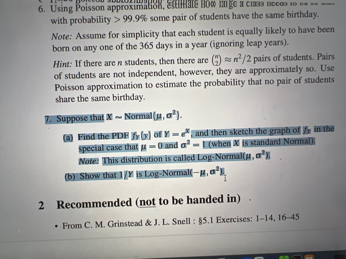 6. Using Poisson approximation, Estimate HOM I8ige a cia33 Iccas to De DO .
with probability > 99.9% some pair of students have the same birthday.
Note: Assume for simplicity that each student is equally likely to have been
born on any one of the 365 days in a year (ignoring leap years).
Hint: If there are n students, then there are () n²/2 pairs of students. Pairs
of students are not independent, however, they are approximately so. Use
Poisson approximation to estimate the probability that no pair of students
share the same birthday.
7. Suppose that X~
Normal (u,
o').
(a) Find the PDF fy (y) of Y = e, and then sketch the graph of fy in the
special case that u
Note: This distribution is called Log-Normal(H,o.
:0 and o =
1 (when X is standard Normal).
(b) Show that 1/Y is Log-Normal(-u,o,
2 Recommended (not to be handed in)
• From C. M. Grinstead & J. L. Snell : §5.1 Exercises: 1-14, 16-45
