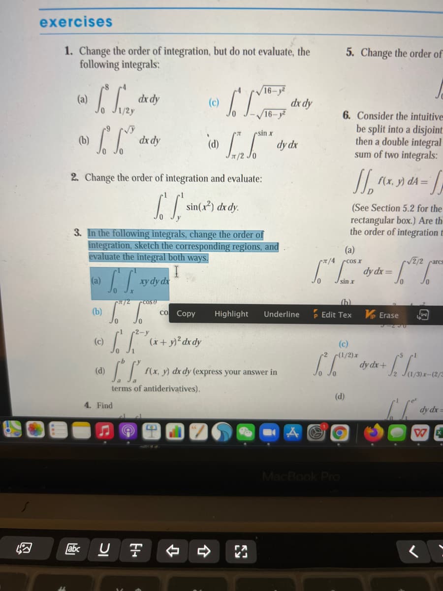 exercises
1. Change the order of integration, but do not evaluate, the
following integrals:
5. Change the order of
16-y²
dx dy
16–j²
(a)
dx dy
6. Consider the intuitive=
be split into a disjoint
then a double integral
sum of two integrals:
rsin x
(b)
dx dy
dy dx
2. Change the order of integration and evaluate:
f(x, y) dA=
sin(x²) dx dy.
(See Section 5.2 for the
rectangular box.) Are th
the order of integration t
3. In the followìng integrals, change the order of
integration, sketch the corresponding regions, and
evaluate the integral both ways.
(a)
CT/4 rcos r
/2/2 carcs
dy dx=
(a)
xy dy dx
/2
COSU
(h)
(b)
со Сору
Highlight
Underline
P Edit Tex
VP Erase
r1 2-y
(c)
(x+y) dx dy
(c)
2 (1/2)x
I dy dx+
(d)
f(x, y) dx dy (express your answer in
J2 J(1/3).x-(2/3
terms of antiderivatives).
(d)
4. Find
dy dx =
W
MacBook Pro
abc U F
く
