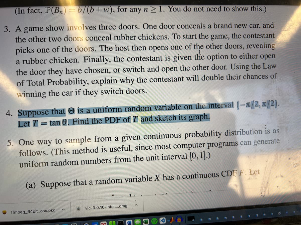 (In fact, IP(B) = b/(b+w), for any n> 1. You do not need to show this.)
3. A game show involves three doors. One door conceals a brand new car, and
the other two doors conceal rubber chickens. To start the game, the contestant
picks one of the doors. The host then opens one of the other doors, revealing
a rubber chicken. Finally, the contestant is given the option to either open
the door they have chosen, or switch and open the other door. Using the Law
of Total Probability, explain why the contestant will double their chances of
winning the car if they switch doors.
4. Suppose that O is a uniform random variable on the interval (-a/2, T/2).
= tan 0. Find the PDF of T and sketch its graph.
Let 7=
5. One way to sample from a given continuous probability distribution is as
follows. (This method is useful, since most computer programs can generate
uniform random numbers from the unit interval [0, 1].)
(a) Suppose that a random variable X has a continuous CDF F. Let
vlc-3.0.16-intel...dmg
ffmpeg_64bit_osx.pkg
169
